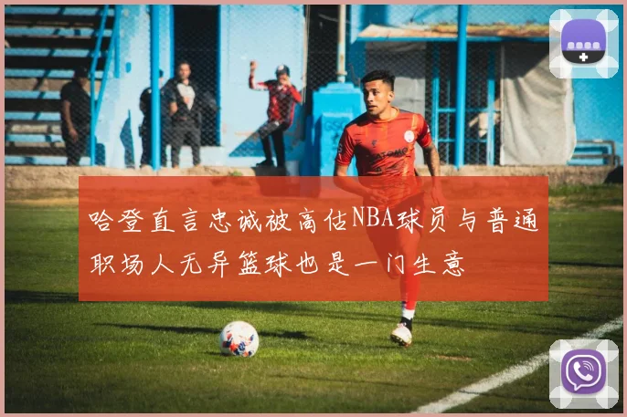 哈登直言忠诚被高估NBA球员与普通职场人无异篮球也是一门生意