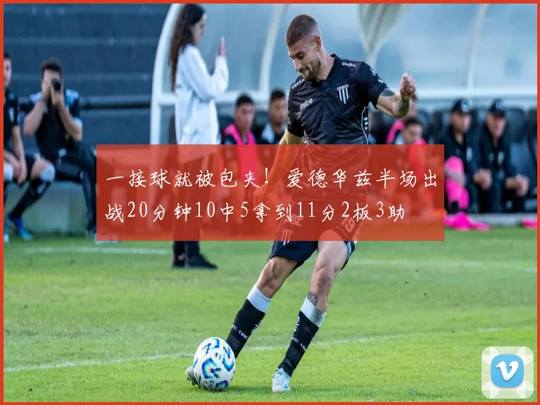 一接球就被包夹！爱德华兹半场出战20分钟10中5拿到11分2板3助
