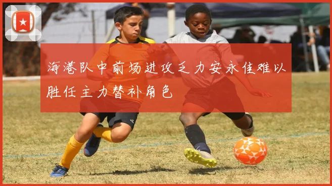 海港队中前场进攻乏力安永佳难以胜任主力替补角色