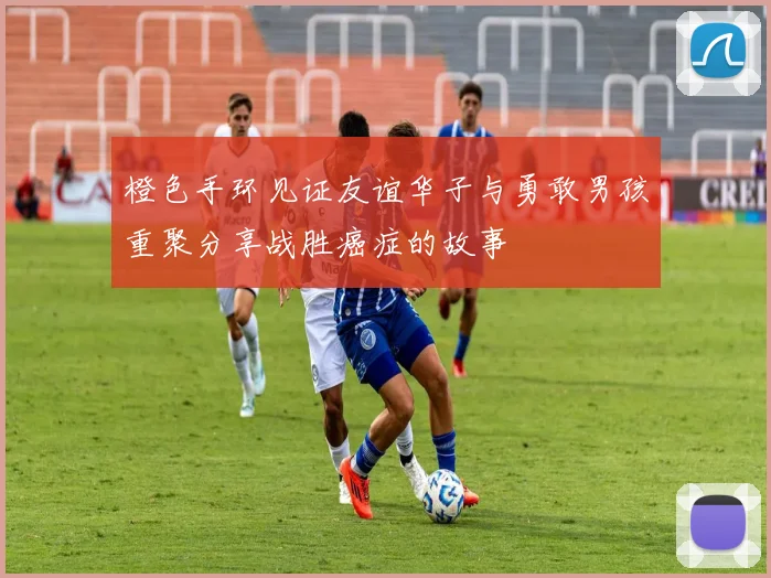 橙色手环见证友谊华子与勇敢男孩重聚分享战胜癌症的故事