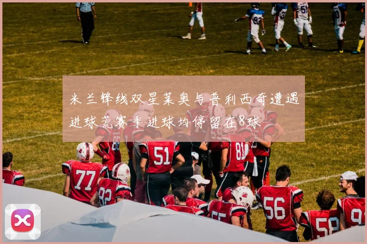 米兰锋线双星莱奥与普利西奇遭遇进球荒赛季进球均停留在8球