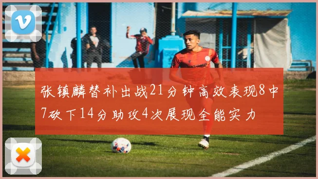 张镇麟替补出战21分钟高效表现8中7砍下14分助攻4次展现全能实力