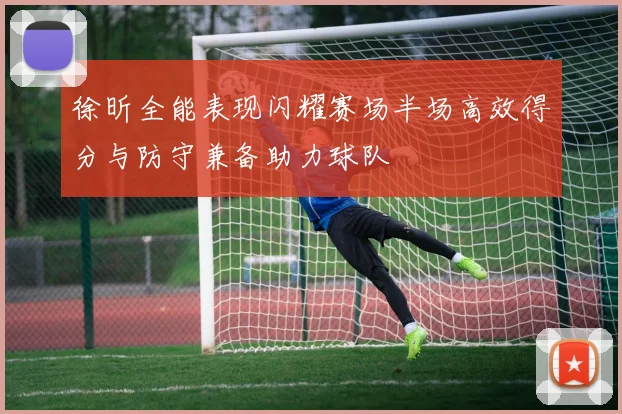 徐昕全能表现闪耀赛场半场高效得分与防守兼备助力球队