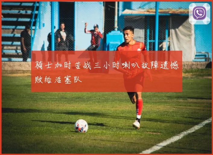 骑士加时苦战三小时喇叭故障遗憾败给活塞队