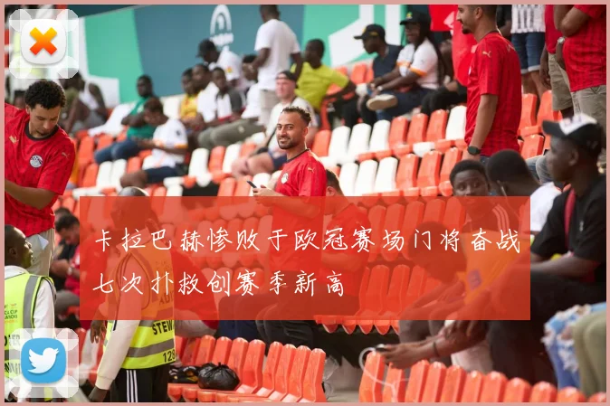 卡拉巴赫惨败于欧冠赛场门将奋战七次扑救创赛季新高