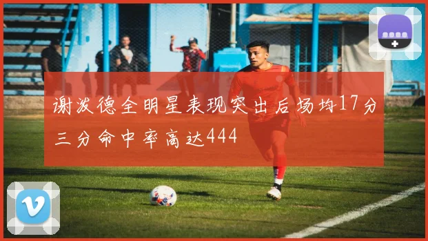 谢泼德全明星表现突出后场均17分三分命中率高达444