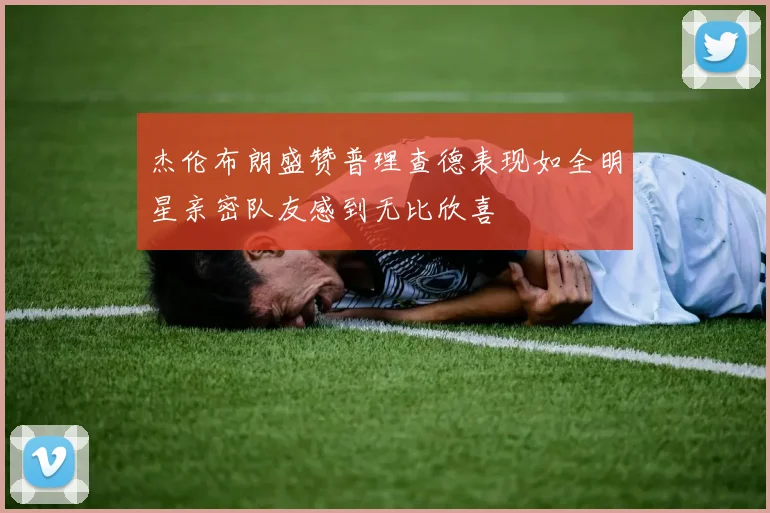 杰伦布朗盛赞普理查德表现如全明星亲密队友感到无比欣喜