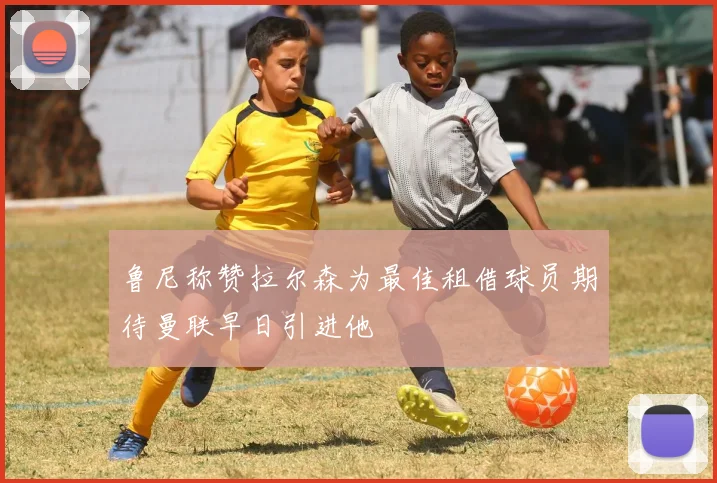 鲁尼称赞拉尔森为最佳租借球员期待曼联早日引进他