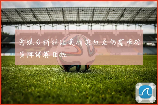 意媒分析拉比奥特染红后仍需面对黄牌停赛困扰