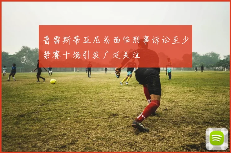 普雷斯蒂亚尼或面临刑事诉讼至少禁赛十场引发广泛关注