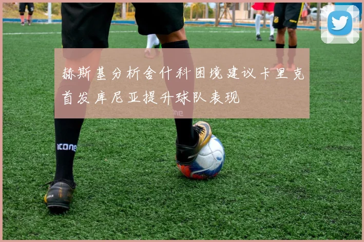 赫斯基分析舍什科困境建议卡里克首发库尼亚提升球队表现