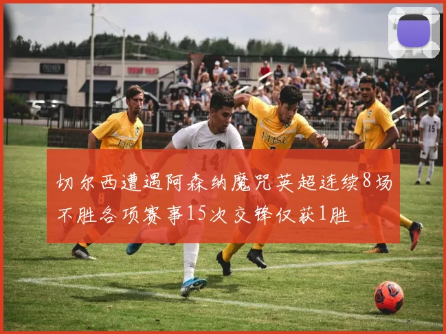 切尔西遭遇阿森纳魔咒英超连续8场不胜各项赛事15次交锋仅获1胜